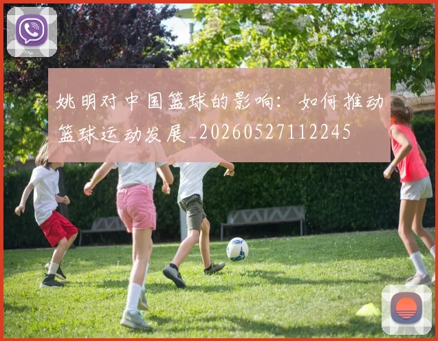 姚明对中国篮球的影响:如何推动篮球运动发展_20260527112245