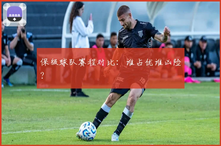 保级球队赛程对比:谁占优谁凶险?