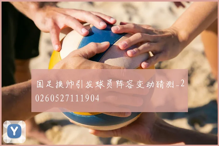国足换帅引发球员阵容变动猜测_20260527111904