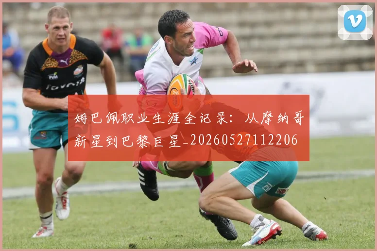 姆巴佩职业生涯全记录：从摩纳哥新星到巴黎巨星_20260527112206