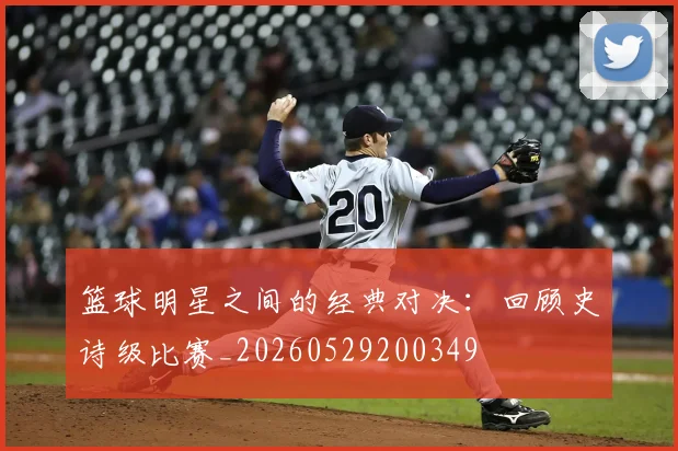 篮球明星之间的经典对决:回顾史诗级比赛_20260529200349