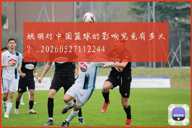 姚明对中国篮球的影响究竟有多大?_20260527112244