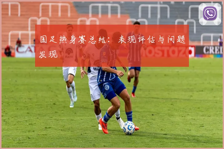 国足热身赛总结：表现评估与问题发现