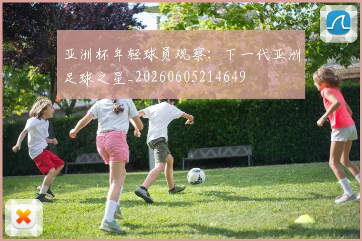 亚洲杯年轻球员观察:下一代亚洲足球之星_20260605214649