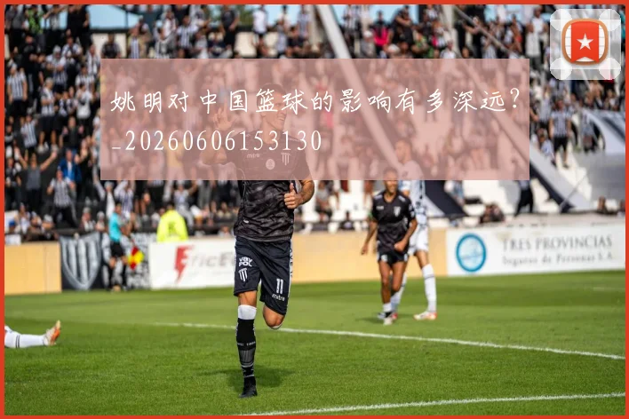 姚明对中国篮球的影响有多深远？_20260606153130