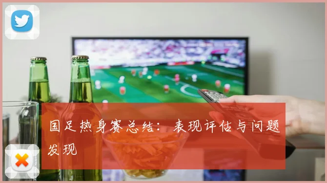 国足热身赛总结：表现评估与问题发现