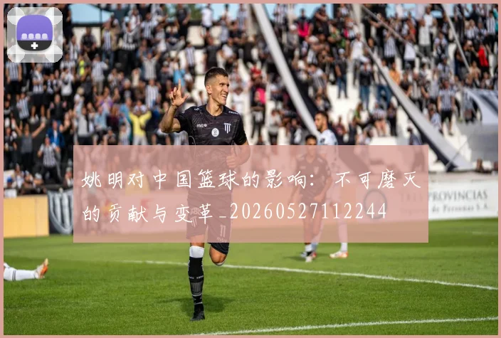 姚明对中国篮球的影响:不可磨灭的贡献与变革_20260527112244