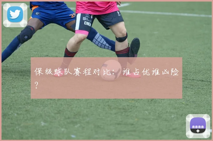 保级球队赛程对比：谁占优谁凶险？