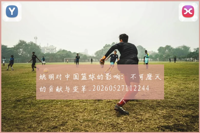 姚明对中国篮球的影响：不可磨灭的贡献与变革_20260527112244