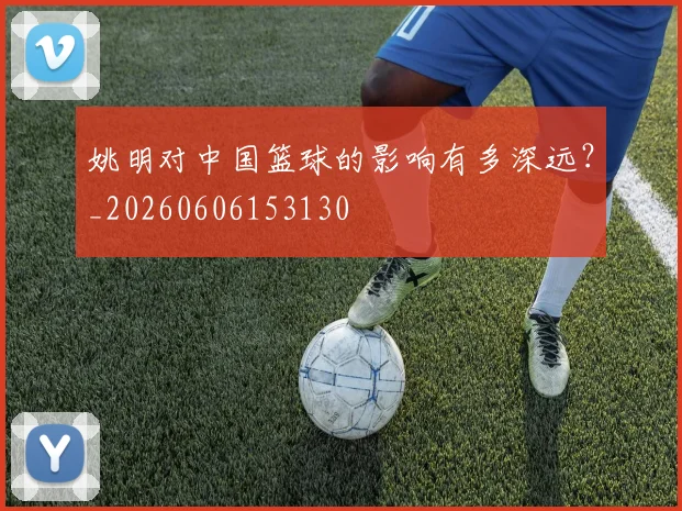 姚明对中国篮球的影响有多深远?_20260606153130