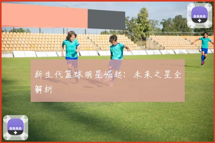 新生代篮球明星崛起:未来之星全解析