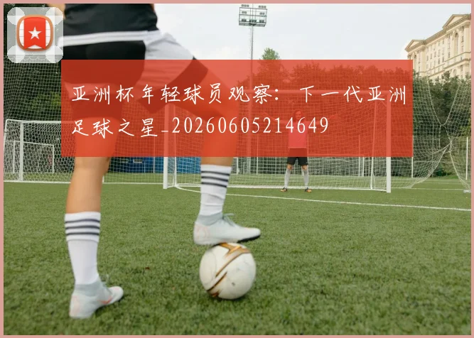 亚洲杯年轻球员观察：下一代亚洲足球之星_20260605214649